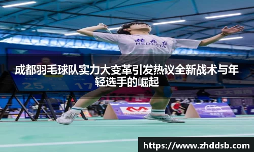 成都羽毛球队实力大变革引发热议全新战术与年轻选手的崛起